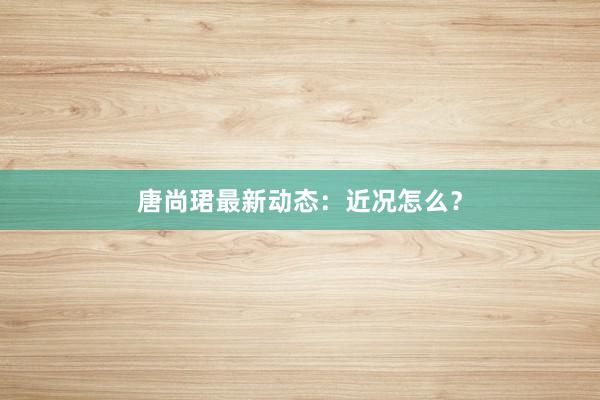 唐尚珺最新动态：近况怎么？