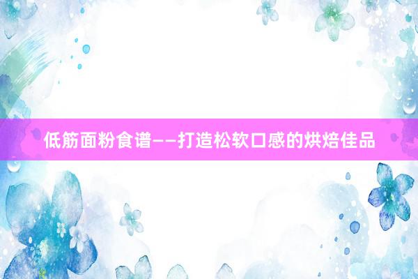 低筋面粉食谱——打造松软口感的烘焙佳品
