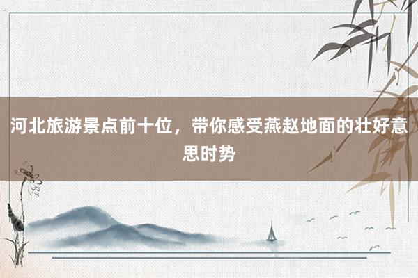 河北旅游景点前十位，带你感受燕赵地面的壮好意思时势