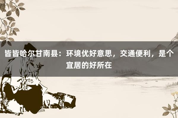 皆皆哈尔甘南县：环境优好意思，交通便利，是个宜居的好所在