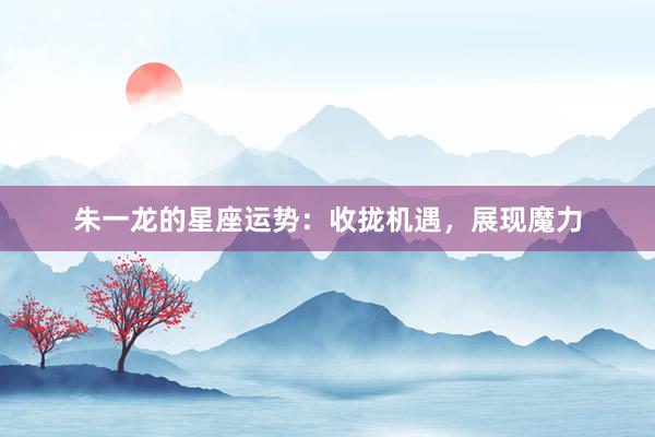 朱一龙的星座运势：收拢机遇，展现魔力
