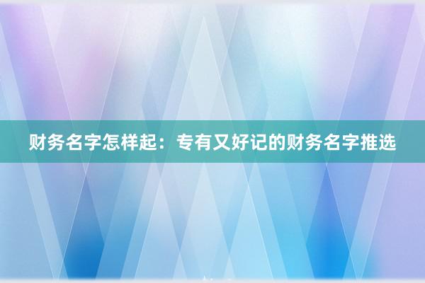 财务名字怎样起：专有又好记的财务名字推选