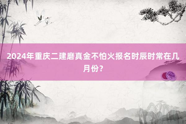 2024年重庆二建磨真金不怕火报名时辰时常在几月份？