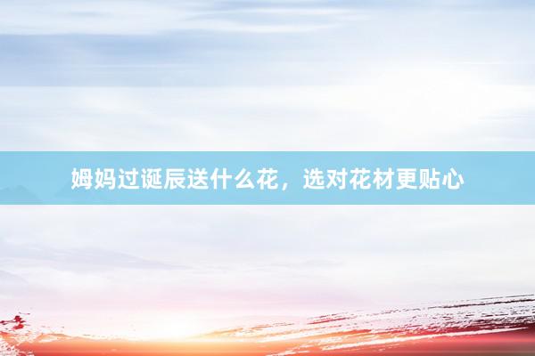 姆妈过诞辰送什么花，选对花材更贴心